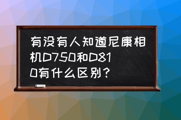 尼康d750 wifi如何与安卓手机连接 有没有人知道尼康相机D750和D810有什么区别？