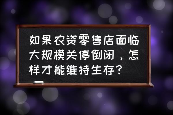 农资企业该找零售商还是基地 如果农资零售店面临大规模关停倒闭，怎样才能维持生存？