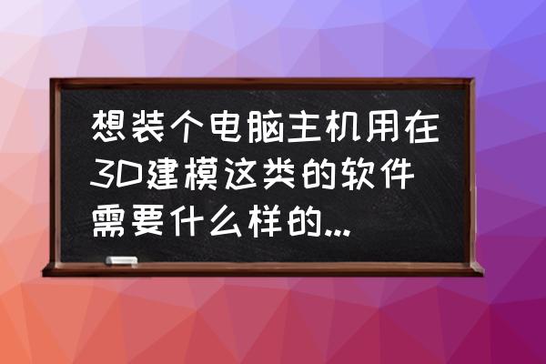 电脑上怎么画图或制图 想装个电脑主机用在3D建模这类的软件需要什么样的配置谢谢了？