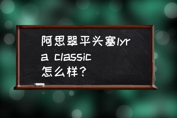 阿思翠圈铁耳机推荐 阿思翠平头塞lyra classic怎么样？