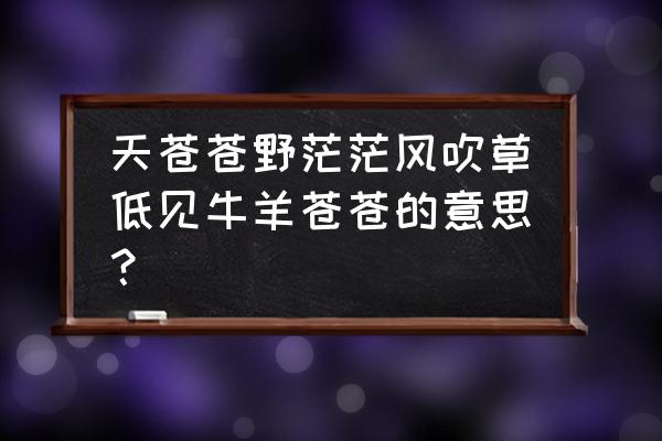 风吹草低见牛羊正确的解释 天苍苍野茫茫风吹草低见牛羊苍苍的意思？