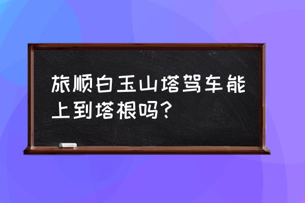 旅顺自驾游一日游必去景点 旅顺白玉山塔驾车能上到塔根吗？