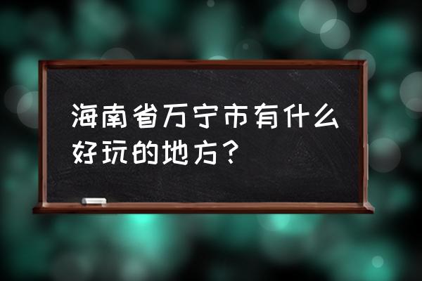 万宁最值得去的4个景点 海南省万宁市有什么好玩的地方？