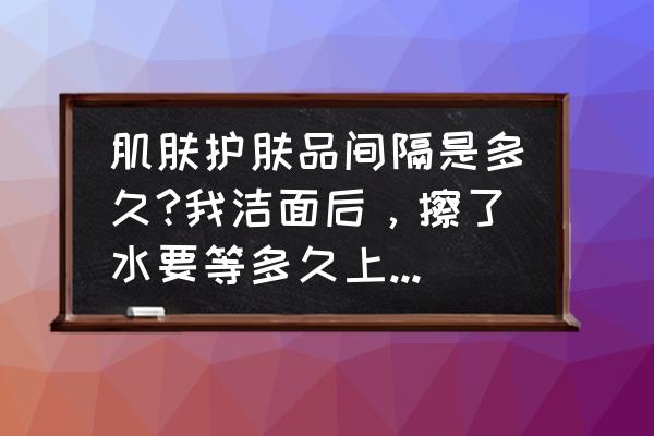 肌肤营养过剩需要多久好 肌肤护肤品间隔是多久?我洁面后，擦了水要等多久上精华?上了精华等多久上乳霜?……依此类推？