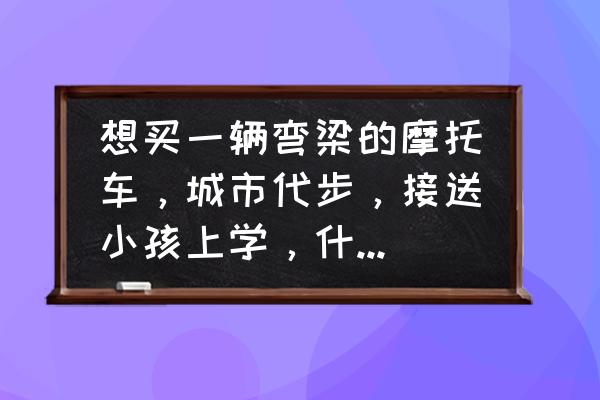 接送孩子交通安全建议及措施 想买一辆弯梁的摩托车，城市代步，接送小孩上学，什么品牌的可以呀？