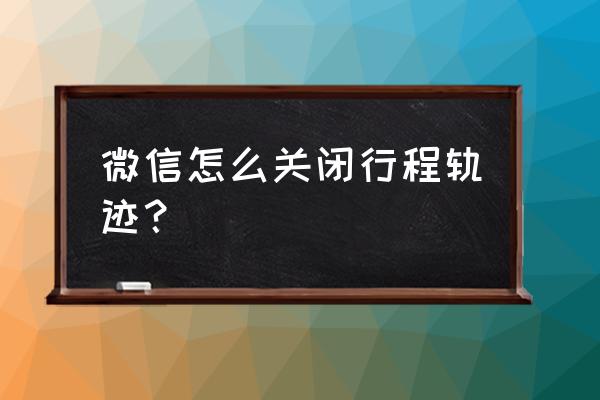 微信怎样关闭行程卡 微信怎么关闭行程轨迹？