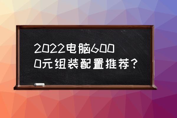 2022下半年台式电脑装机配置清单 2022电脑6000元组装配置推荐？