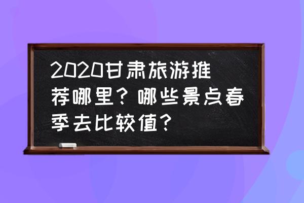 春季旅游必去十大景点 2020甘肃旅游推荐哪里？哪些景点春季去比较值？