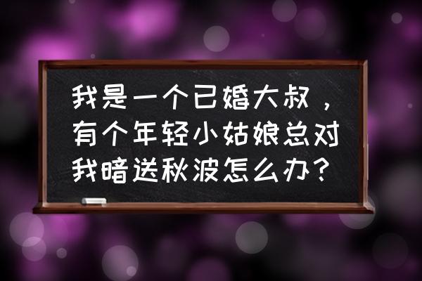 过来人给已婚女人忠告 我是一个已婚大叔，有个年轻小姑娘总对我暗送秋波怎么办？