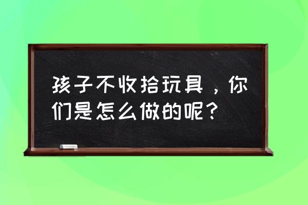 儿童游乐园安全游玩原则 孩子不收拾玩具，你们是怎么做的呢？