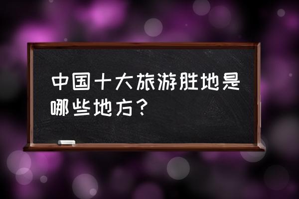 中国十大主要旅游景点 中国十大旅游胜地是哪些地方？