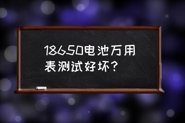 如何判断18650电池好坏 18650电池万用表测试好坏？