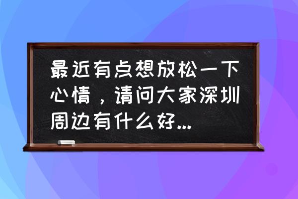 适合放松身心的旅游胜地 最近有点想放松一下心情，请问大家深圳周边有什么好地方可以推荐？