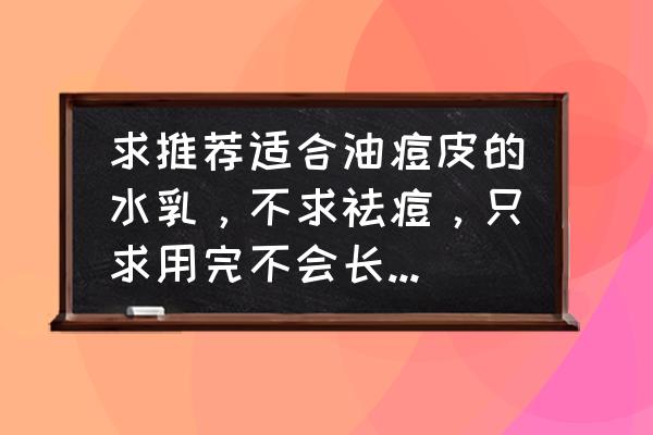 15岁油痘肌护肤品全步骤推荐 求推荐适合油痘皮的水乳，不求祛痘，只求用完不会长更多的痘痘粉刺和闭口？