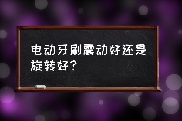 转动牙刷跟声波牙刷哪个好 电动牙刷震动好还是旋转好？