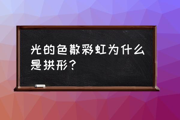 彩虹为啥是拱形 光的色散彩虹为什么是拱形？