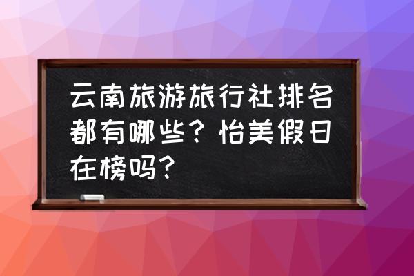 去旅游选什么旅行社好 云南旅游旅行社排名都有哪些？怡美假日在榜吗？