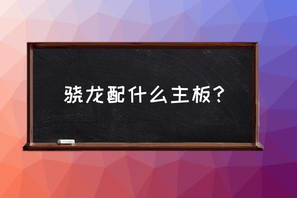 cpu搭配主板型号对照表 骁龙配什么主板？