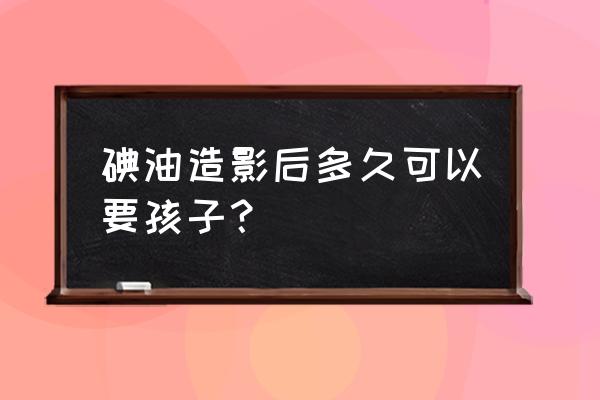 为什么造影后要尽快怀孕 碘油造影后多久可以要孩子？