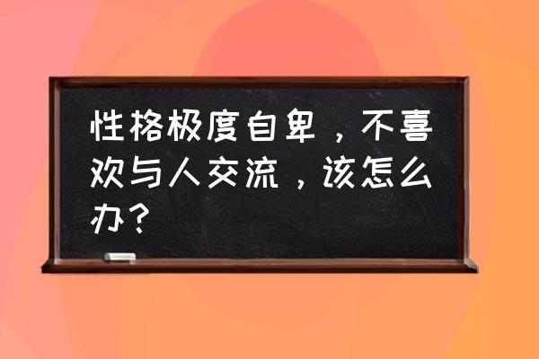 结婚一年发现性格不合适怎么办 性格极度自卑，不喜欢与人交流，该怎么办？