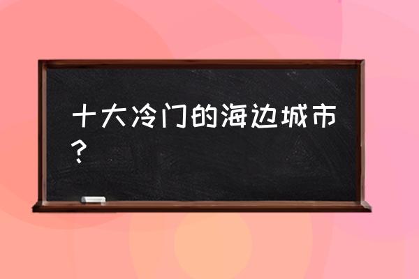 国内小众旅游城市排名 十大冷门的海边城市？