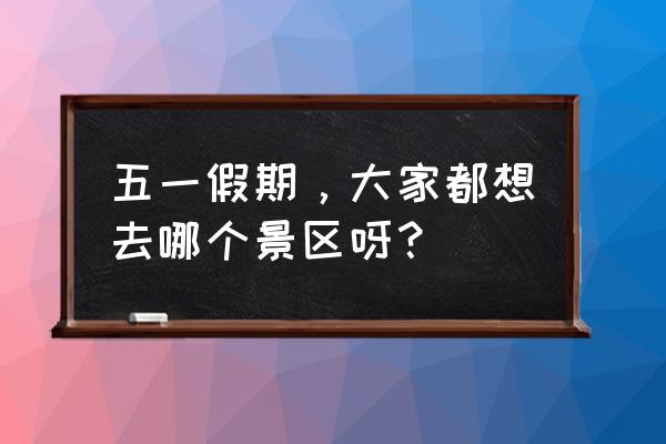 五一小长假你准备去哪里 五一假期，大家都想去哪个景区呀？