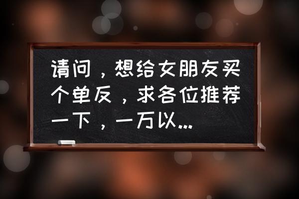 10万左右的摄影器材 请问，想给女朋友买个单反，求各位推荐一下，一万以内的。谢谢谢谢？