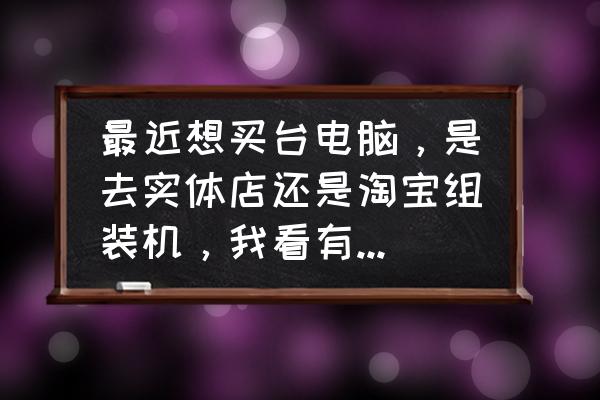 正确选购电脑的步骤 最近想买台电脑，是去实体店还是淘宝组装机，我看有些店铺直播装机也不错？