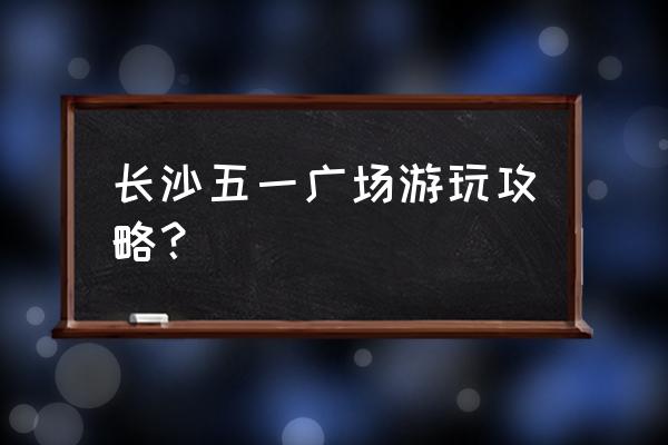 五一清爽旅游攻略 长沙五一广场游玩攻略？