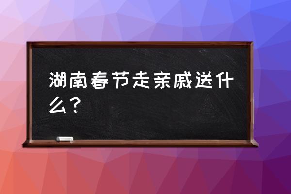 长沙春节哪里好玩的地方推荐 湖南春节走亲戚送什么？