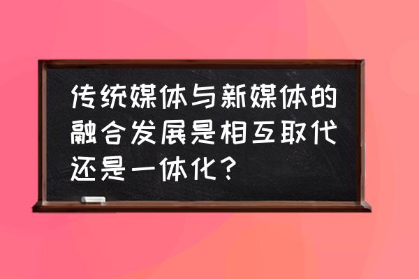 谈谈你对媒介融合的理解 传统媒体与新媒体的融合发展是相互取代还是一体化？