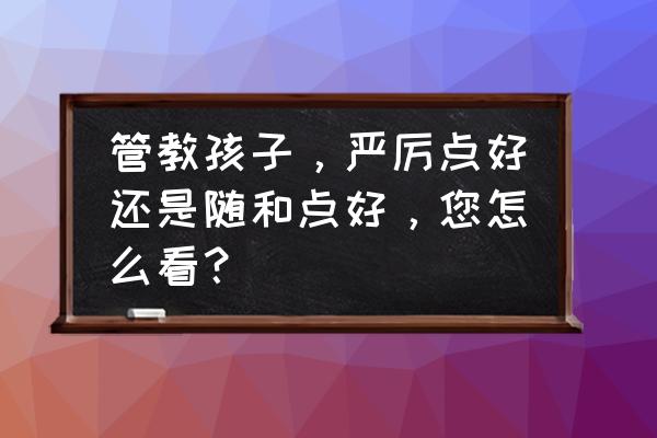 家长管教利与弊 管教孩子，严厉点好还是随和点好，您怎么看？