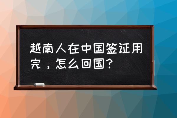 中国签证过期了能回国吗 越南人在中国签证用完，怎么回国？