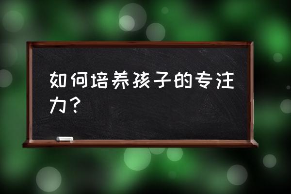 吃什么增强孩子注意力 如何培养孩子的专注力？