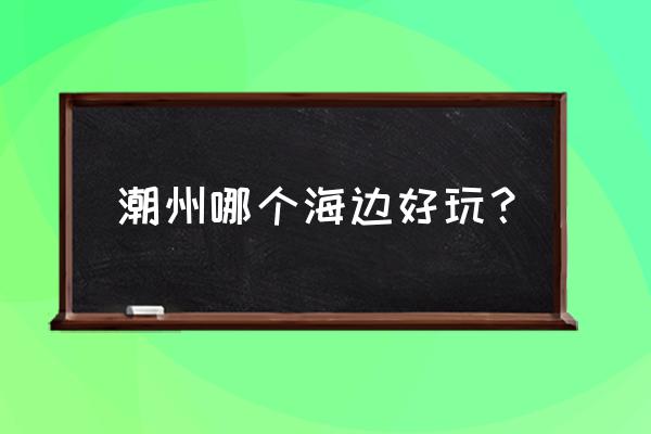 潮州有什么好玩的地方值得去的 潮州哪个海边好玩？