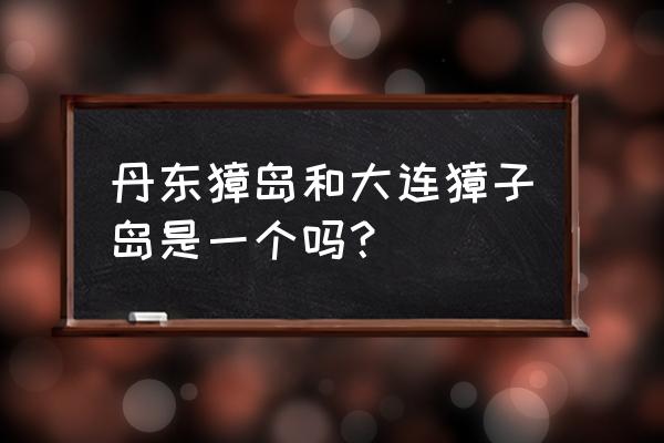 獐子岛二日游 丹东獐岛和大连獐子岛是一个吗？