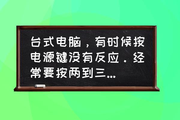 电脑开机不到三秒又关机怎么办 台式电脑，有时候按电源键没有反应。经常要按两到三下才能开机。怎么回事啊？