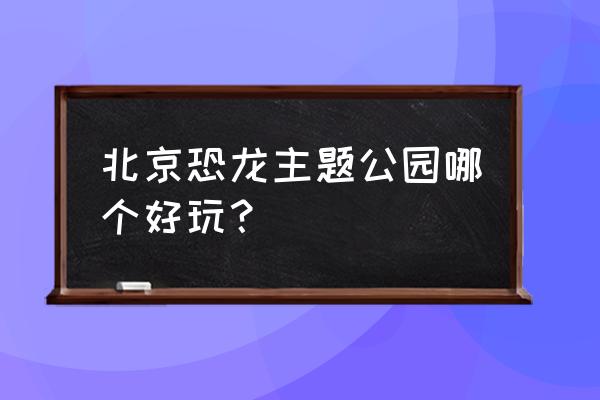 北京可以玩水的游乐场或者旅游地 北京恐龙主题公园哪个好玩？