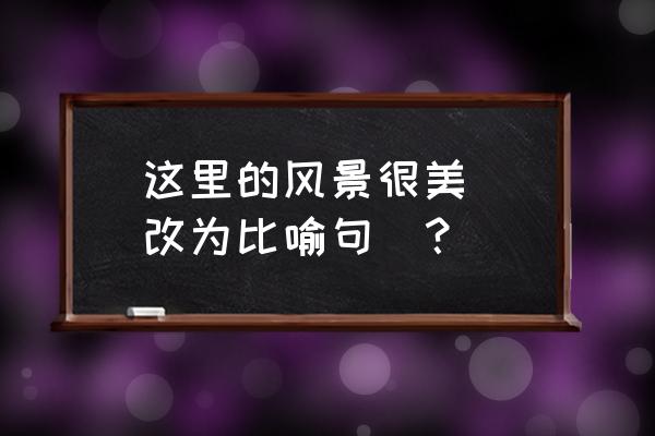 这里的花真美啊写一段话 这里的风景很美 （改为比喻句）？