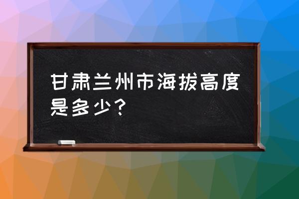 兰州市各区海拔是多少 甘肃兰州市海拔高度是多少？