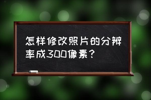 画图功能怎么调整图片分辨率为300 怎样修改照片的分辨率成300像素？