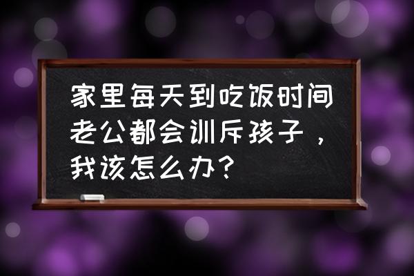 老公对我特别狠怎么办 家里每天到吃饭时间老公都会训斥孩子，我该怎么办？