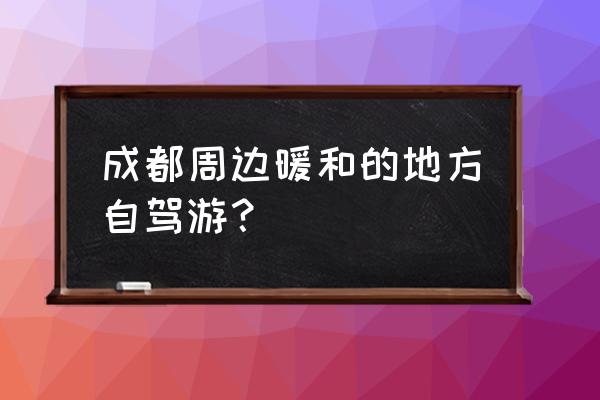 四川必去的地方自驾游 成都周边暖和的地方自驾游？