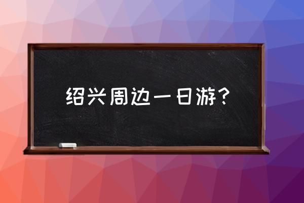 绍兴一日游可以去几个景点玩吗 绍兴周边一日游？