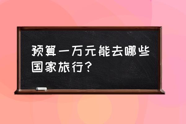 附近青旅报名地址 预算一万元能去哪些国家旅行？