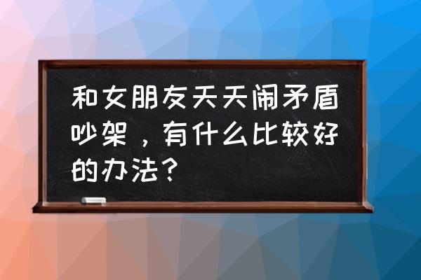 男女之间怎样交往才正确 和女朋友天天闹矛盾吵架，有什么比较好的办法？