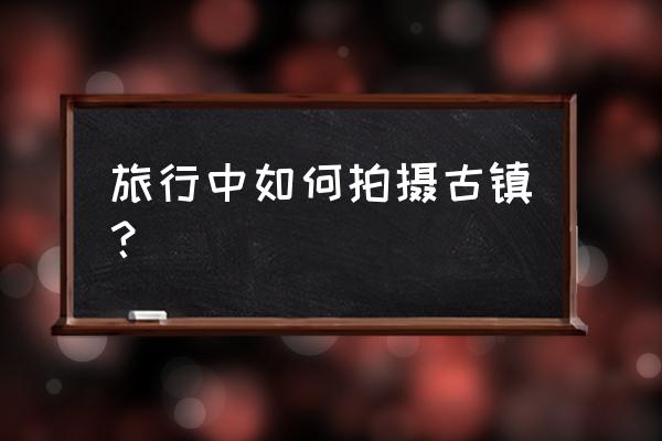 小学生旅游路线图怎么画好看 旅行中如何拍摄古镇？