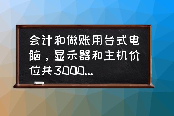 组装3000块钱电脑主机配置清单 会计和做账用台式电脑，显示器和主机价位共3000左右，整机或组装都好，哪位大佬可以推荐下？