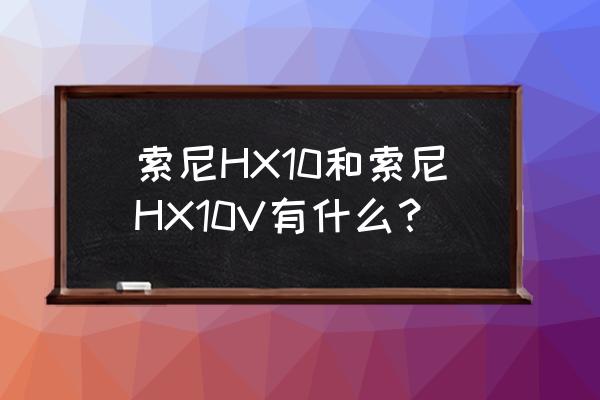 索尼dsc-hx10相机使用说明书 索尼HX10和索尼HX10V有什么？