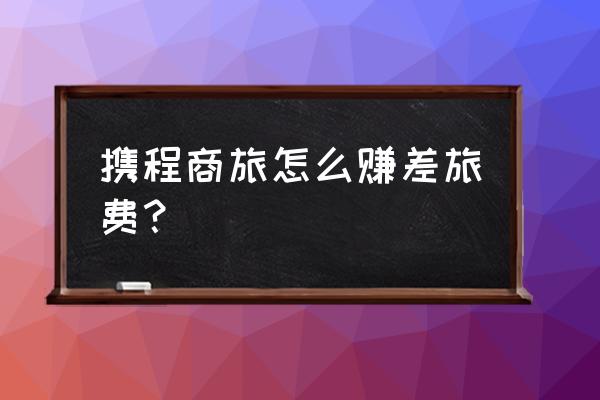 个人怎么通过携程挣钱 携程商旅怎么赚差旅费？